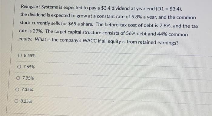Reingaart Systems is expected to pay a $3.4 dividend at year end (D1 = $3.4),
the dividend is expected to grow at a constant rate of 5.8% a year, and the common
stock currently sells for $65 a share. The before-tax cost of debt is 7.8%, and the tax
rate is 29%. The target capital structure consists of 56% debt and 44% common
equity. What is the company's WACC if all equity is from retained earnings?
O 8.55%
O 7.65%
O 7.95%
O 7.35%
8.25%