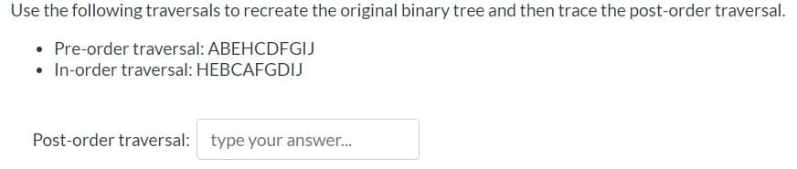 Use the following traversals to recreate the original binary tree and then trace the post-order traversal.
• Pre-order traversal: ABEHCDFGIJ
• In-order traversal: HEBCAFGDIJ
Post-order traversal: type your answer.
