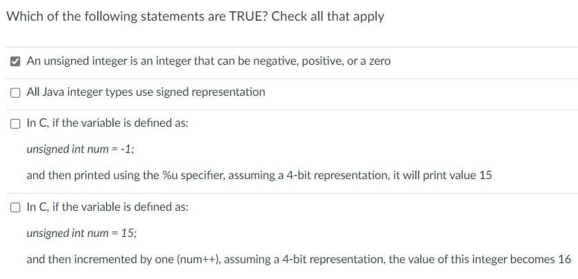 Which of the following statements are TRUE? Check all that apply
An unsigned integer is an integer that can be negative, positive, or a zero
All Java integer types use signed representation
In C, if the variable is defined as:
unsigned int num = -1;
and then printed using the %u specifier, assuming a 4-bit representation, it will print value 15
In C, if the variable is defined as:
unsigned int num = 15;
and then incremented by one (num++), assuming a 4-bit representation, the value of this integer becomes 16