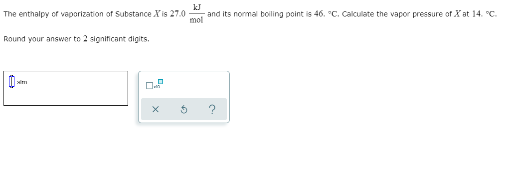 The enthalpy of vaporization of Substance X is 27.0
kJ
and its normal boiling point is 46. °C. Calculate the vapor pressure of X at 14. °C.
mol
Round your answer to 2 significant digits.
atm

