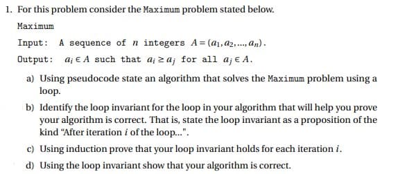 1. For this problem consider the Maximum problem stated below.
Маximum
Input: A sequence of n integers A= (a1,a2,., an).
Output: aj e A such that a; 2aj for all aj e A.
a) Using pseudocode state an algorithm that solves the Maximum problem using a
loop.
b) Identify the loop invariant for the loop in your algorithm that will help you prove
your algorithm is correct. That is, state the loop invariant as a proposition of the
kind "After iteration i of the loop...".
c) Using induction prove that your loop invariant holds for each iteration i.
d) Using the loop invariant show that your algorithm is correct.
