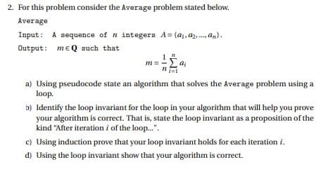 2. For this problem consider the Average problem stated below.
Average
Input: A sequence of n integers A = (a1, a2, .., an).
Output: meQ such that
m = -L ai
a) Using pseudocode state an algorithm that solves the Average problem using a
loop.
b) Identify the loop invariant for the loop in your algorithm that will help you prove
your algorithm is correct. That is, state the loop invariant as a proposition of the
kind "After iteration i of the loop.".
c) Using induction prove that your loop invariant holds for each iteration i.
d) Using the loop invariant show that your algorithm is correct.

