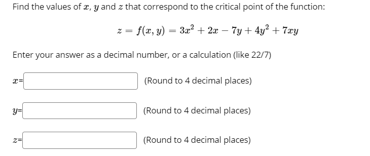 Find the values of x, y and z that correspond to the critical point of the function:
z = f(x, y) = 3x? + 2x – 7y + 4y? + 7xy
Enter your answer as a decimal number, or a calculation (like 22/7)
(Round to 4 decimal places)
y=
(Round to 4 decimal places)
(Round to 4 decimal places)
