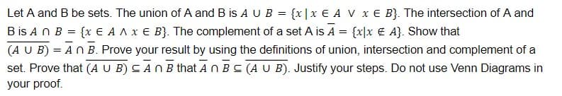 Let A and B be sets. The union of A and B is A U B = {x|x € A V x € B}. The intersection of A and
B is An B = {x E A A x € B}. The complement of a set A is A = {x]x € A}. Show that
(A U B) = AN B. Prove your result by using the definitions of union, intersection and complement of a
set. Prove that (A U B) CANB that AN BC (A U B). Justify your steps. Do not use Venn Diagrams in
your proof.
