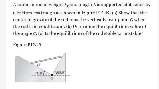 A uniform rod of weight Fg and length Lis supported at its ends by
a frictionless trough as shown in Figure P12.49. (a) Show that the
center of gravity of the rod must be vertically over point Owhen
the rod is in equilibrium. (b) Determine the equilibrium value of
the angle 0. (c) Is the equilibrium of the rod stable or unstable?
Figure P12.49
30.07 60.0
