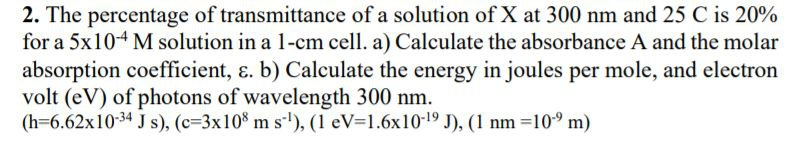 2. The percentage of transmittance of a solution of X at 300 nm and 25 C is 20%
for a 5x104 M solution in a 1-cm cell. a) Calculate the absorbance A and the molar
absorption coefficient, ɛ. b) Calculate the energy in joules per mole, and electron
volt (eV) of photons of wavelength 300 nm.
(h=6.62x10-34 J s), (c=3x10% m s'), (1 eV=1.6x10-19 J), (1 nm =10° m)
