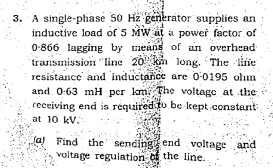 3. A single-phase 50 Hz generator supplies an
inductive load of 5 MW at a power factor of
0-866 lagging by means of an overhead
transmission :"line 20 km long. The line
resistance and inductance are 0:0195 ohm
and 0:63 mH per km The voltage at the
receiving end is réquired to be kept.constant
at 10 kV.
(a) Find the sendingend voltage and
voltage regulation of the line.
