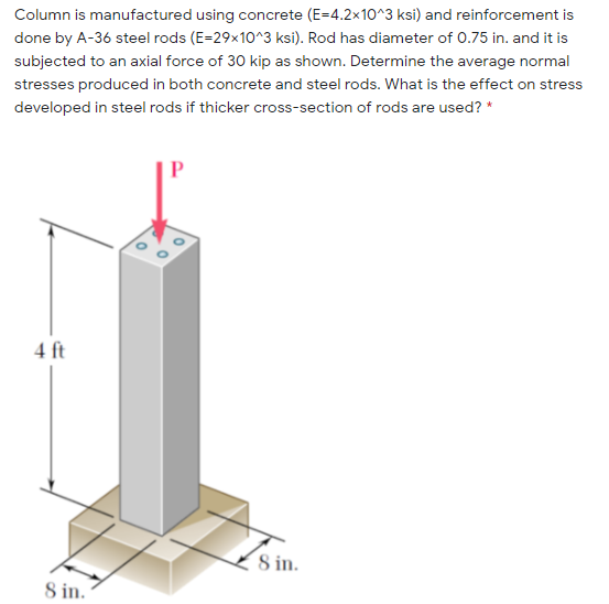 Column is manufactured using concrete (E=4.2x10^3 ksi) and reinforcement is
done by A-36 steel rods (E=29x10^3 ksi). Rod has diameter of 0.75 in. and it is
subjected to an axial force of 30 kip as shown. Determine the average normal
stresses produced in both concrete and steel rods. What is the effect on stress
developed in steel rods if thicker cross-section of rods are used? *
4 ft
8 in.
8 in.
