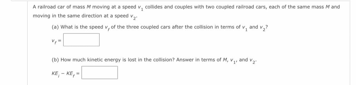 A railroad car of mass M moving at a speed v₁ collides and couples with two coupled railroad cars, each of the same mass M and
moving in the same direction at a speed V2.
(a) What is the speed V, of the three coupled cars after the collision in terms of ✓₁ and v₂?
Vf
(b) How much kinetic energy is lost in the collision? Answer in terms of M,
KE, -KE,=
V1'
and