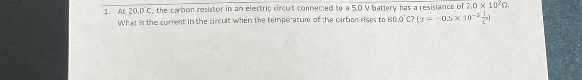 1. At 20.0°C, the carbon resistor in an electric circuit connected to a 5.0 V battery has a resistance of 2.0 x 1020.
What is the current in the circuit when the temperature of the carbon rises to 80.0°C? (a = -0.5 x 10-31)