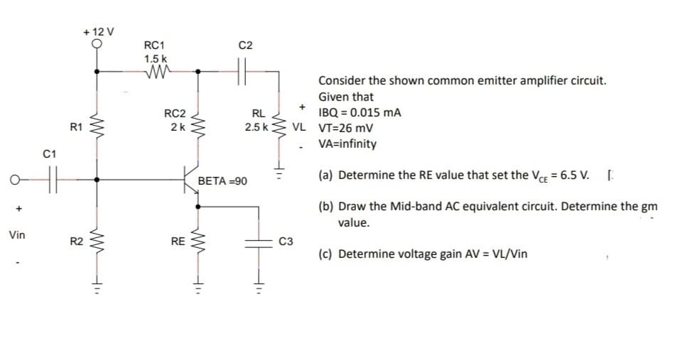 + 12 V
RC1
C2
1.5 k
Consider the shown common emitter amplifier circuit.
Given that
RC2
IBQ = 0.015 mA
2.5 kE VL VT=26 mV
VA=infinity
RL
R1
2k
C1
(a) Determine the RE value that set the VCE = 6.5 V. [
BETA =90
(b) Draw the Mid-band AC equivalent circuit. Determine the gm
value.
Vin
R2
RE
C3
(c) Determine voltage gain AV = VL/Vin
+
