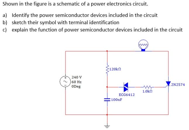 Shown in the figure is a schematic of a power electronics circuit.
a) Identify the power semiconductor devices included in the circuit
b) sketch their symbol with terminal identification
c) explain the function of power semiconductor devices included in the circuit
120kn
240 V
60 Hz
2N2574
ODeg
1.0kn
ECG6412
:100nF
