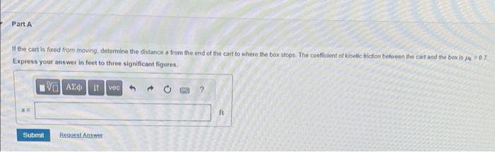 Part A
If the cart is fixed from moving, determine the distance a from the end of the cart to where the box stops. The coefficient of kinetic friction between the cart and the box is 07
Express your answer in feet to three significant figures.
15] ΑΣΦΑ 11 vec
Submit
Request Answer
40
?
ft