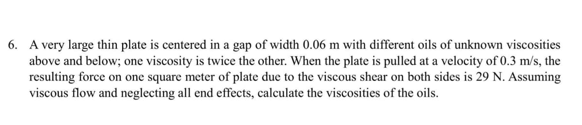 6. A very large thin plate is centered in a gap of width 0.06 m with different oils of unknown viscosities
above and below; one viscosity is twice the other. When the plate is pulled at a velocity of 0.3 m/s, the
resulting force on one square meter of plate due to the viscous shear on both sides is 29 N. Assuming
viscous flow and neglecting all end effects, calculate the viscosities of the oils.