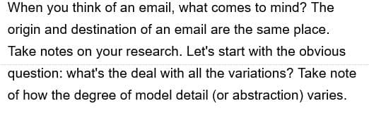 When you think of an email, what comes to mind? The
origin and destination of an email are the same place.
Take notes on your research. Let's start with the obvious
question: what's the deal with all the variations? Take note
of how the degree of model detail (or abstraction) varies.