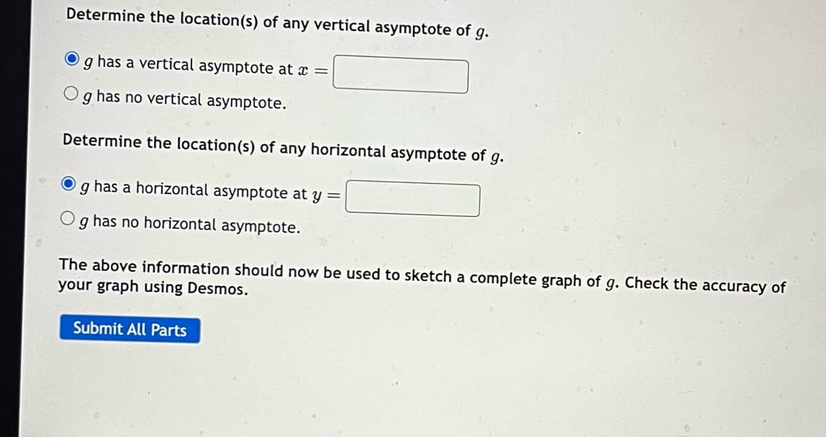 Determine the location(s) of any vertical asymptote of g.
has a vertical asymptote at x =
9
has no vertical asymptote.
Determine the location(s) of any horizontal asymptote of g.
O
9
has a horizontal asymptote at y =
9
has no horizontal asymptote.
The above information should now be used to sketch a complete graph of g. Check the accuracy of
your graph using Desmos.
Submit All Parts
0