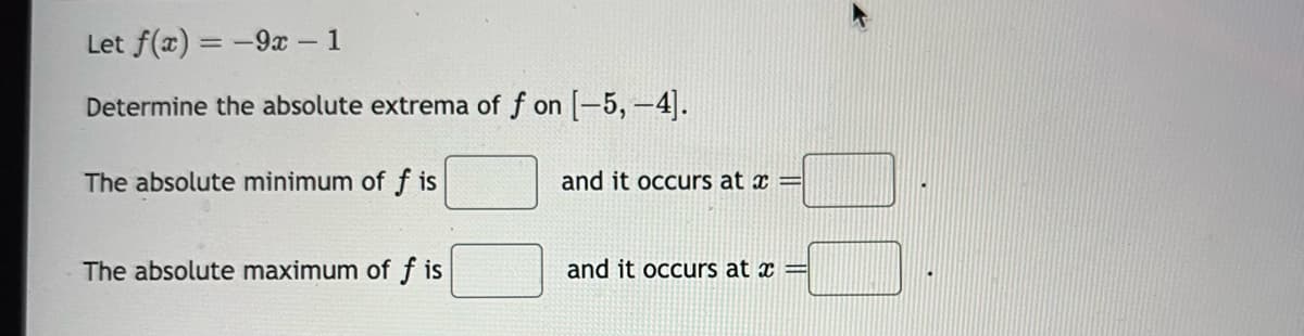 Let f(x) = -9x - 1
Determine the absolute extrema of f on [-5, -4].
The absolute minimum of f is
The absolute maximum of f is
and it occurs at x =
and it occurs at x =