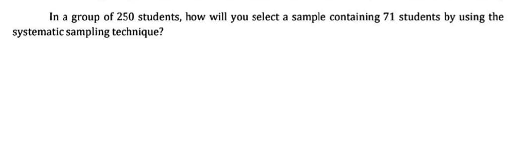 In a group of 250 students, how will you select a sample containing 71 students by using the
systematic sampling technique?