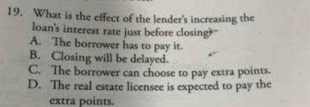 19. What is the effect of the lender's increasing the
loan's interest rate just before closing
A. The borrower has to pay it.
B. Closing will be delayed.
C. The borrower can choose to pay extra points.
D. The real estate licensee is expected to pay
the
extra points.

