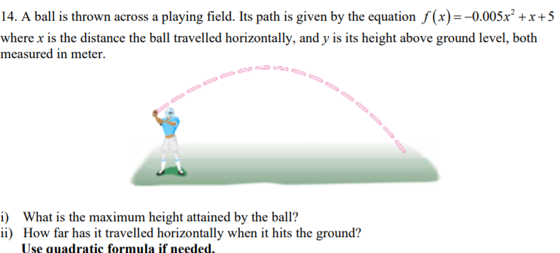 14. A ball is thrown across a playing field. Its path is given by the equation f(x)=-0.005x² +x+5
where x is the distance the ball travelled horizontally, and y is its height above ground level, both
measured in meter.
i) What is the maximum height attained by the ball?
ii) How far has it travelled horizontally when it hits the ground?
Use quadratic formula if needed.
