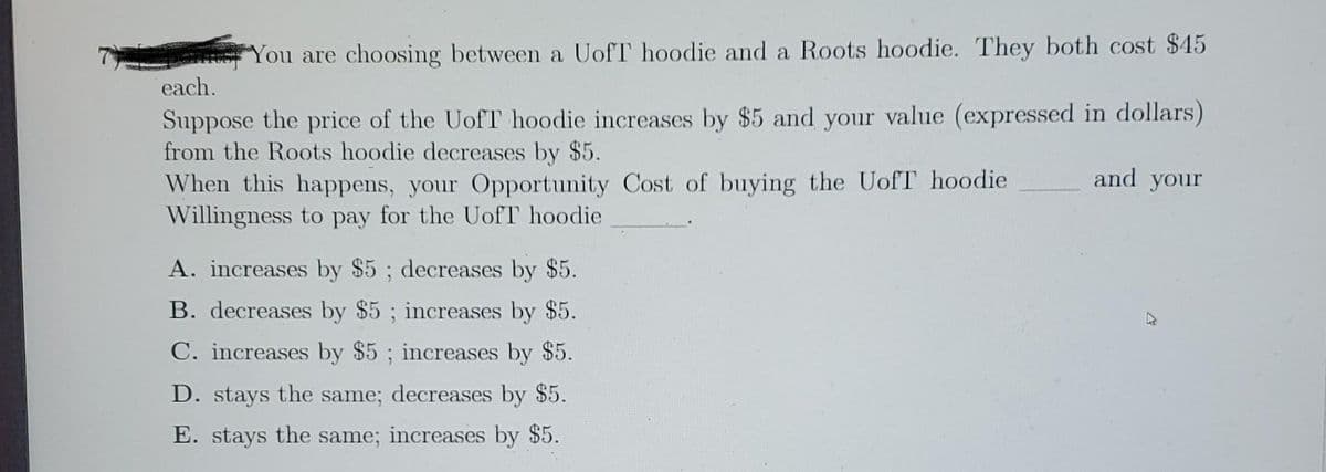 You are choosing between a UofT hoodie and a Roots hoodie. They both cost $45
each.
Suppose the price of the UofT hoodie increases by $5 and your value (expressed in dollars)
from the Roots hoodie decreases by $5.
When this happens, your Opportunity Cost of buying the UofT hoodie
Willingness to pay for the UofT hoodie
A. increases by $5; decreases by $5.
B. decreases by $5; increases by $5.
C. increases by $5; increases by $5.
D. stays the same; decreases by $5.
E. stays the same; increases by $5.
and your