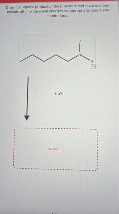 Draw the organic product of the Bronsted acid-base reaction.
Include all lone pairs and charges as appropriate. Ignore any
counterions.
H₂O*
Drawing
'H