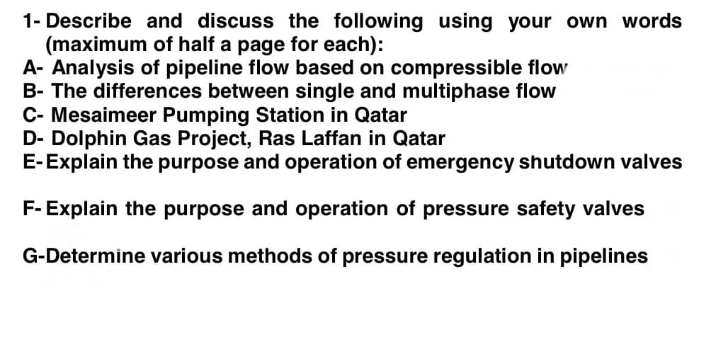 1- Describe and discuss the following using your own words
(maximum of half a page for each):
A- Analysis of pipeline flow based on compressible flow
B- The differences between single and multiphase flow
C- Mesaimeer Pumping Station in Qatar
D- Dolphin Gas Project, Ras Laffan in Qatar
E-Explain the purpose and operation of emergency shutdown valves
F- Explain the purpose and operation of pressure safety valves
G-Determine various methods of pressure regulation in pipelines
