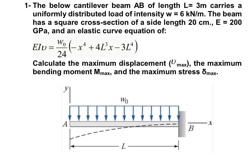 1- The below cantilever beam AB of length L= 3m carries a
uniformly distributed load of intensity w = 6 kN/m. The beam
has a square cross-section of a side length 20 cm., E = 200
GPa, and an elastic curve equation of:
Wo
(-x* + 4L°X– 3Lª)
24
Elv =
Calculate the maximum displacement (Umax), the maximum
bending moment Mmax, and the maximum stress õmax.
Wo
В

