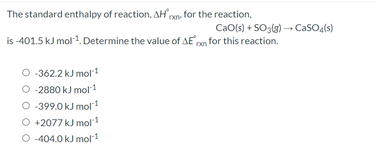 The standard enthalpy of reaction, AHrxn, for the reaction,
CaO(s) + SO3(g) → CaSO4(s)
is -401.5 kJ mol1. Determine the value of AE rxn for this reaction.
O -362.2 kJ mol-1
O -2880 kJ mol-1
O -399.0 kJ mol1
O +2077 kJ mol 1
O -404.0 kJ mol-1
