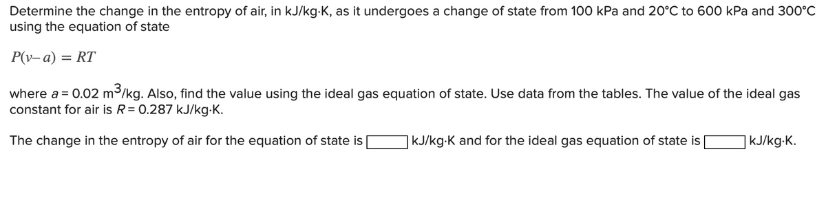 Determine the change in the entropy of air, in kJ/kg-K, as it undergoes a change of state from 100 kPa and 20°C to 600 kPa and 300°C
using the equation of state
P(v-a) = RT
where a = 0.02 m³/kg. Also, find the value using the ideal gas equation of state. Use data from the tables. The value of the ideal gas
constant for air is R = 0.287 kJ/kg.K.
The change in the entropy of air for the equation of state is
| kJ/kg-K and for the ideal gas equation of state is
kJ/kg.K.