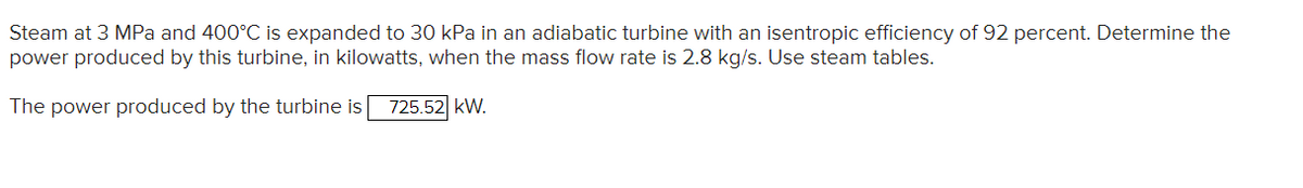 Steam at 3 MPa and 400°C is expanded to 30 kPa in an adiabatic turbine with an isentropic efficiency of 92 percent. Determine the
power produced by this turbine, in kilowatts, when the mass flow rate is 2.8 kg/s. Use steam tables.
The power produced by the turbine is 725.52 KW.