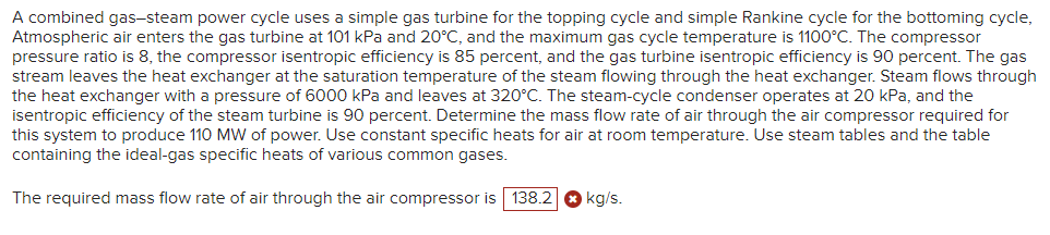 A combined gas-steam power cycle uses a simple gas turbine for the topping cycle and simple Rankine cycle for the bottoming cycle,
Atmospheric air enters the gas turbine at 101 kPa and 20°C, and the maximum gas cycle temperature is 1100°C. The compressor
pressure ratio is 8, the compressor isentropic efficiency is 85 percent, and the gas turbine isentropic efficiency is 90 percent. The gas
stream leaves the heat exchanger at the saturation temperature of the steam flowing through the heat exchanger. Steam flows through
the heat exchanger with a pressure of 6000 kPa and leaves at 320°C. The steam-cycle condenser operates at 20 kPa, and the
isentropic efficiency of the steam turbine is 90 percent. Determine the mass flow rate of air through the air compressor required for
this system to produce 110 MW of power. Use constant specific heats for air at room temperature. Use steam tables and the table
containing the ideal-gas specific heats of various common gases.
The required mass flow rate of air through the air compressor is 138.2
kg/s.