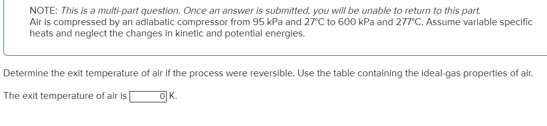 NOTE: This is a multi-part question. Once an answer is submitted, you will be unable to return to this part.
Air is compressed by an adiabatic compressor from 95 kPa and 27°C to 600 kPa and 277°C. Assume variable specific
heats and neglect the changes in kinetic and potential energies.
Determine the exit temperature of air if the process were reversible. Use the table containing the ideal-gas properties of air.
The exit temperature of air is
OK.