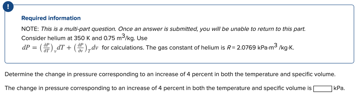 !
Required information
NOTE: This is a multi-part question. Once an answer is submitted, you will be unable to return to this part.
Consider helium at 350 K and 0.75 m³/kg. Use
dP = (2)¸dT + (2),dv for calculations. The gas constant of helium is R=2.0769 kPa.m³ /kg.K.
Determine the change in pressure corresponding to an increase of 4 percent in both the temperature and specific volume.
The change in pressure corresponding to an increase of 4 percent in both the temperature and specific volume is
kPa.