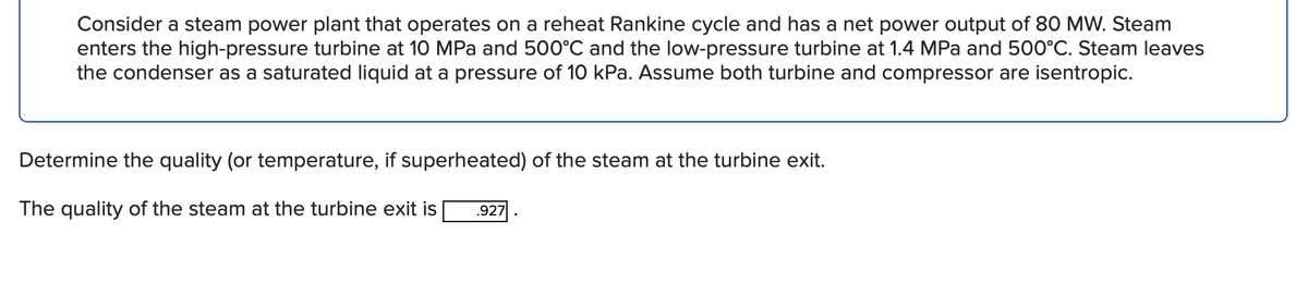 Consider a steam power plant that operates on a reheat Rankine cycle and has a net power output of 80 MW. Steam
enters the high-pressure turbine at 10 MPa and 500°C and the low-pressure turbine at 1.4 MPa and 500°C. Steam leaves
the condenser as a saturated liquid at a pressure of 10 kPa. Assume both turbine and compressor are isentropic.
Determine the quality (or temperature, if superheated) of the steam at the turbine exit.
The quality of the steam at the turbine exit is
.927