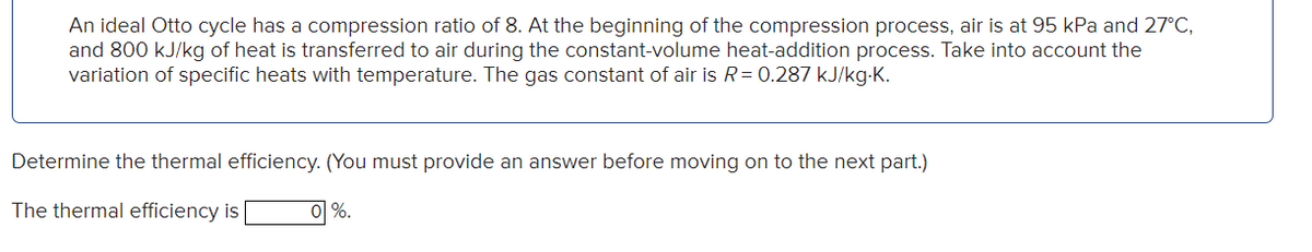 An ideal Otto cycle has a compression ratio of 8. At the beginning of the compression process, air is at 95 kPa and 27°C,
and 800 kJ/kg of heat is transferred to air during the constant-volume heat-addition process. Take into account the
variation of specific heats with temperature. The gas constant of air is R = 0.287 kJ/kg.K.
Determine the thermal efficiency. (You must provide an answer before moving on to the next part.)
The thermal efficiency is
0 %.