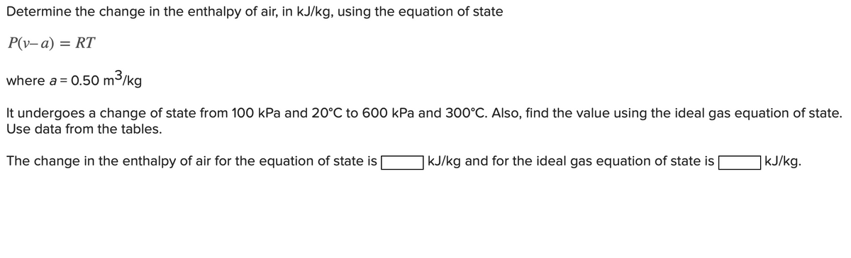 Determine the change in the enthalpy of air, in kJ/kg, using the equation of state
P(v-a) = RT
where a = 0.50 m³/kg
It undergoes a change of state from 100 kPa and 20°C to 600 kPa and 300°C. Also, find the value using the ideal gas equation of state.
Use data from the tables.
The change in the enthalpy of air for the equation of state is
kJ/kg and for the ideal gas equation of state is
| kJ/kg.