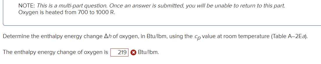 NOTE: This is a multi-part question. Once an answer is submitted, you will be unable to return to this part.
Oxygen is heated from 700 to 1000 R.
Determine the enthalpy energy change Ah of oxygen, in Btu/lbm, using the cp value at room temperature (Table A-2Ea).
The enthalpy energy change of oxygen is 219 Btu/lbm.