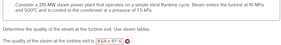 Consider a 210-MW steam power plant that operates on a simple ideal Rankine cycle. Steam enters the turbine at 10 MPa
and 500°C and is cooled in the condenser at a pressure of 7.5 kPa.
Determine the quality of the steam at the turbine exit. Use steam tables.
The quality of the steam at the turbine exit is 8.64 x 10^-6 x
