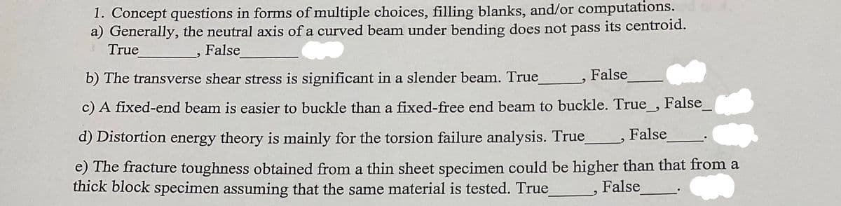 1. Concept questions in forms of multiple choices, filling blanks, and/or computations.
a) Generally, the neutral axis of a curved beam under bending does not pass its centroid.
True
False
False
b) The transverse shear stress is significant in a slender beam. True_
c) A fixed-end beam is easier to buckle than a fixed-free end beam to buckle. True_, False_
d) Distortion energy theory is mainly for the torsion failure analysis. True
False
e) The fracture toughness obtained from a thin sheet specimen could be higher than that from a
thick block specimen assuming that the same material is tested. True
False