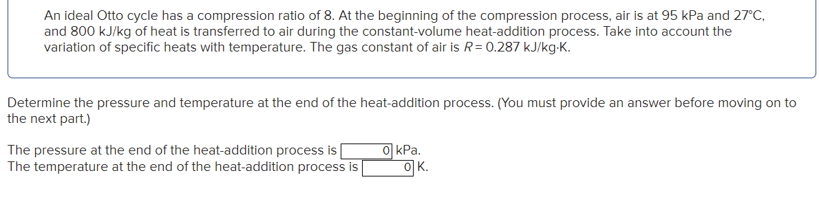 An ideal Otto cycle has a compression ratio of 8. At the beginning of the compression process, air is at 95 kPa and 27°C,
and 800 kJ/kg of heat is transferred to air during the constant-volume heat-addition process. Take into account the
variation of specific heats with temperature. The gas constant of air is R = 0.287 kJ/kg.K.
Determine the pressure and temperature at the end of the heat-addition process. (You must provide an answer before moving on to
the next part.)
The pressure at the end of the heat-addition process is
The temperature at the end of the heat-addition process is
0 kPa.
이
OK.