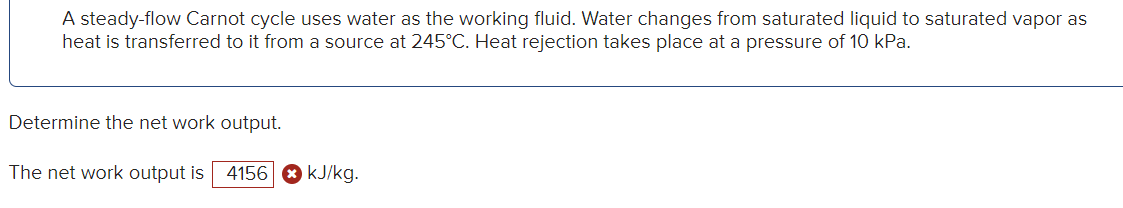 A steady-flow Carnot cycle uses water as the working fluid. Water changes from saturated liquid to saturated vapor as
heat is transferred to it from a source at 245°C. Heat rejection takes place at a pressure of 10 kPa.
Determine the net work output.
The net work output is 4156 kJ/kg.
