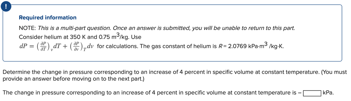 !
Required information
NOTE: This is a multi-part question. Once an answer is submitted, you will be unable to return to this part.
Consider helium at 350 K and 0.75 m³/kg. Use
dP = ()¸dT + (P),dv for calculations. The gas constant of helium is R= 2.0769 kPa-m³ /kg.K.
Determine the change in pressure corresponding to an increase of 4 percent in specific volume at constant temperature. (You must
provide an answer before moving on to the next part.)
The change in pressure corresponding to an increase of 4 percent in specific volume at constant temperature is -
kPa.