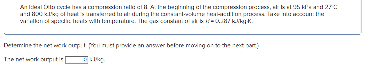 An ideal Otto cycle has a compression ratio of 8. At the beginning of the compression process, air is at 95 kPa and 27°C,
and 800 kJ/kg of heat is transferred to air during the constant-volume heat-addition process. Take into account the
variation of specific heats with temperature. The gas constant of air is R = 0.287 kJ/kg.K.
Determine the net work output. (You must provide an answer before moving on to the next part.)
The net work output is
0 kJ/kg.