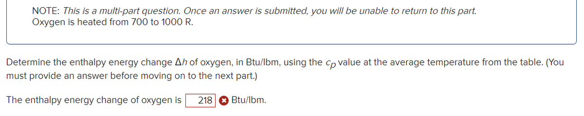 NOTE: This is a multi-part question. Once an answer is submitted, you will be unable to return to this part.
Oxygen is heated from 700 to 1000 R.
Determine the enthalpy energy change Ah of oxygen, in Btu/lbm, using the cp value at the average temperature from the table. (You
must provide an answer before moving on to the next part.)
The enthalpy energy change of oxygen is 218 Btu/lbm.