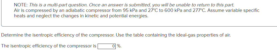 NOTE: This is a multi-part question. Once an answer is submitted, you will be unable to return to this part.
Air is compressed by an adiabatic compressor from 95 kPa and 27°C to 600 kPa and 277°C. Assume variable specific
heats and neglect the changes in kinetic and potential energies.
Determine the isentropic efficiency of the compressor. Use the table containing the ideal-gas properties of air.
The isentropic efficiency of the compressor is
0 %.