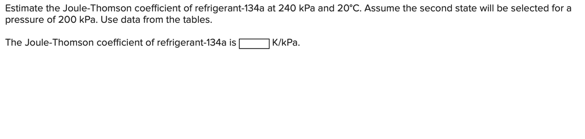 Estimate the Joule-Thomson coefficient of refrigerant-134a at 240 kPa and 20°C. Assume the second state will be selected for a
pressure of 200 kPa. Use data from the tables.
The Joule-Thomson coefficient of refrigerant-134a is
K/kPa.