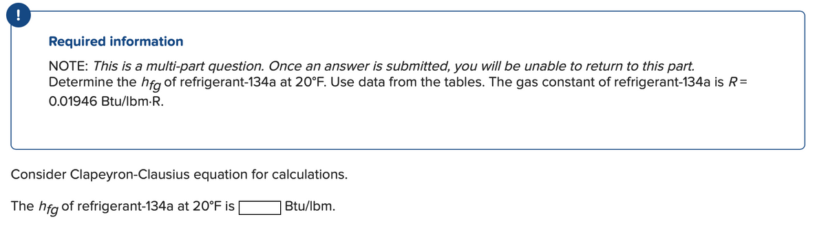 !
Required information
NOTE: This is a multi-part question. Once an answer is submitted, you will be unable to return to this part.
Determine the hfg of refrigerant-134a at 20°F. Use data from the tables. The gas constant of refrigerant-134a is R=
0.01946 Btu/lbm.R.
Consider Clapeyron-Clausius equation for calculations.
The hfg of refrigerant-134a at 20°F is
Btu/lbm.