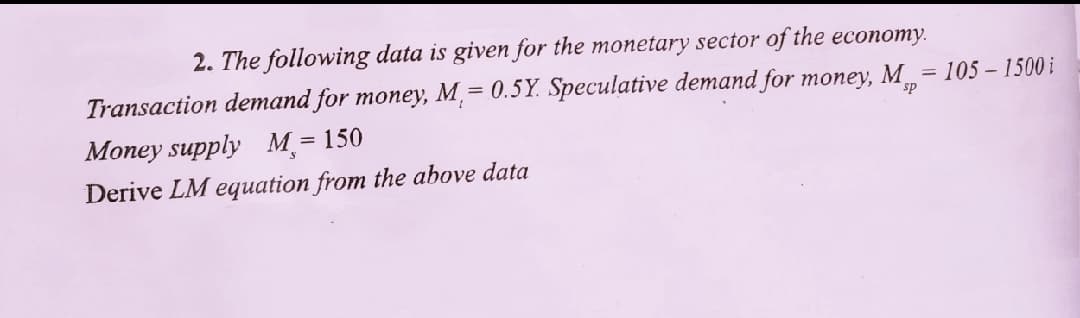 2. The following data is given for the monetary sector of the economy.
Transaction demand for money, M,= 0.5Y. Speculative demand for money, M = 105 – 1500 i
sp
Money supply M = 150
%3D
Derive LM equation from the above data
