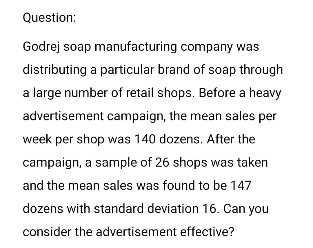 Question:
Godrej soap manufacturing company was
distributing a particular brand of soap through
a large number of retail shops. Before a heavy
advertisement campaign, the mean sales per
week per shop was 140 dozens. After the
campaign, a sample of 26 shops was taken
and the mean sales was found to be 147
dozens with standard deviation 16. Can you
consider the advertisement effective?
